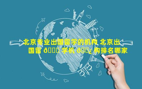 北京专业出国留学的机构 北京出国留 🐕 学机 🌿 构排名哪家口碑